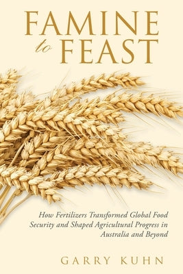 Famine to Feast: How Fertilizers Transformed Global Food Security and Shaped Agricultural Progress in Australia and Beyond by Kuhn, Garry