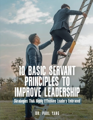 10 Basic Servant Principles to Improve Leadership: Strategies That Highly Effective Leaders Embraced by Yang, Paul