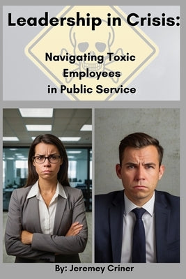 Leadership in Crisis: Navigating Toxic Employees in Public Service by Criner, Jeremey