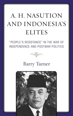 A. H. Nasution and Indonesia's Elites: People's Resistance in the War of Independence and Postwar Politics by Turner, Barry
