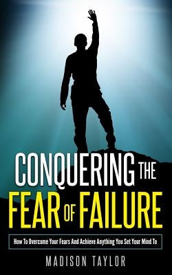 Conquering The Fear Of Failure: How To Overcome Your Fears And Achieve Anything You Set Your Mind To by Taylor, Madison