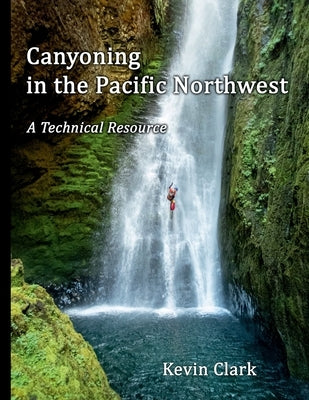 Canyoning in the Pacific Northwest: A Technical Resource by Clark, Kevin