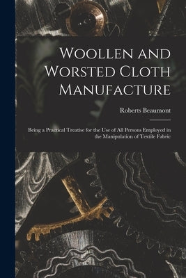 Woollen and Worsted Cloth Manufacture: Being a Practical Treatise for the Use of All Persons Employed in the Manipulation of Textile Fabric by Beaumont, Roberts 1862-1924