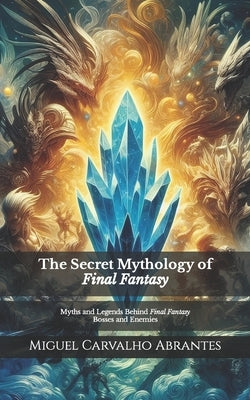 The Secret Mythology of Final Fantasy: Myths and Legends Behind Final Fantasy Bosses and Enemies by Carvalho Abrantes, Miguel