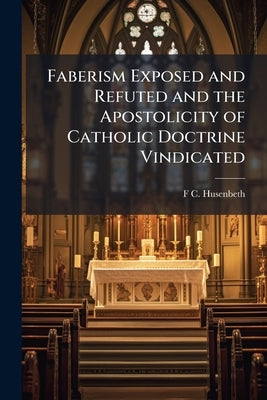 Faberism Exposed and Refuted and the Apostolicity of Catholic Doctrine Vindicated: Against the Second Edition, "revised and Remoulded," of Faber's "Di by Husenbeth, F. C. 1796-1872