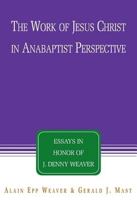 The Work of Jesus Christ in Anabaptist Perspective: Essays in Honor of J. Denny Weaver by Epp Weaver, Alain