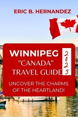 Winnipeg "Canada" Travel Guide 2023: Uncover The Charms of The Heartland! an Easy Guide by Hernandez, Eric B.