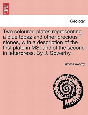 Two Coloured Plates Representing a Blue Topaz and Other Precious Stones, with a Description of the First Plate in Ms. and of the Second in Letterpress by Sowerby, James