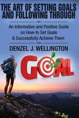 The Art of Setting Goals and Following Through: An Informative and Positive Guide on How-to Set Goals & Successfully Achieve Them by Wellington, Denzel J.
