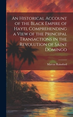 An Historical Account of the Black Empire of Hayti, Comprehending a View of the Principal Transactions in the Revolution of Saint Domingo by Rainsford, Marcus