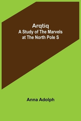 Arqtiq: A Study of the Marvels at the North Pole S by Adolph, Anna