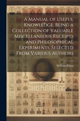 A Manual of Useful Knowledge, Being a Collection of Valuable Miscellaneous Receipts and Philosophical Experiments, Selected From Various Authors by Pybus, William