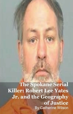 The Spokane Serial Killer: Robert Lee Yates Jr. and the Geography of Justice by Wilson, Catherine