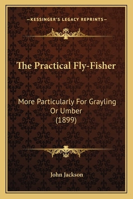 The Practical Fly-Fisher: More Particularly For Grayling Or Umber (1899) by Jackson, John