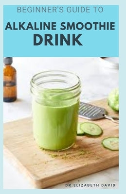 Beginner's Guide to Alkaline Smoothie Drink: Everything You Need To Know Includes Healing, Body Cleansing and Detox Recipes by David, Dr Elizabeth