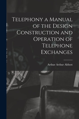 Telephony a Manual of the Design Construction and Operation of Telephone Exchanges by Abbott, Arthur Arthur
