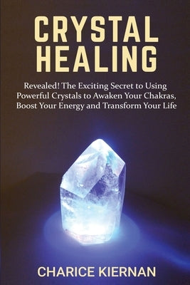 Crystal Healing: Revealed! The Exciting Secret to Using Powerful Crystals to Awaken Your Chakras, Boost Your Energy and Transform Your by Kiernan, Charice