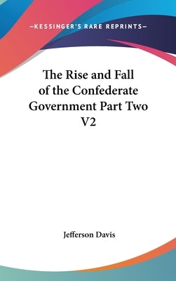 The Rise and Fall of the Confederate Government Part Two V2 by Davis, Jefferson