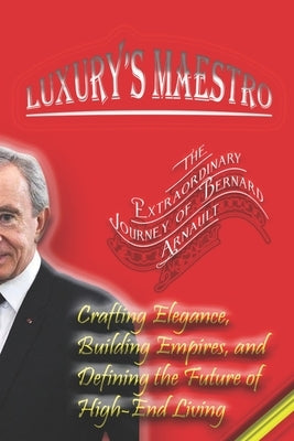 Luxury's Maestro: The Extraordinary Journey of Bernard Arnault: Crafting Elegance, Building Empires, and Defining the Future of High-End by Angelo, Maxwell