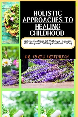Holistic Approaches to Healing Childhood: Holistic Strategies for Nurturing Childhood Well-Being and Fostering Emotional Healing by Friedrich, Chris
