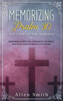 Memorizing Psalm 30 - Joy Comes In The Morning: Memorize Scripture, Memorize the Bible, and Seal God's Word in Your Heart by Smith, Allen