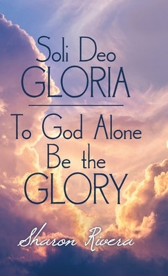 Soli Deo Gloria: To God Alone Be the Glory by Rivera, Sharon