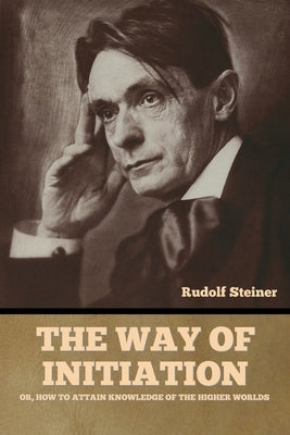 The Way of Initiation: or, How to Attain Knowledge of the Higher Worlds by Steiner, Rudolf
