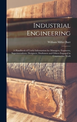 Industrial Engineering: A Handbook of Useful Information for Managers, Engineers, Superintendents, Designers, Draftsmen and Others Engaged in by Barr, William Miller