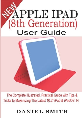 Apple iPad (8th Generation) User Guide: The Complete Illustrated, Practical Guide with Tips & Tricks to Maximizing the latest 10.2" iPad & iPadOS 14 by Smith, Daniel