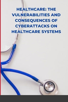 Healthcare: The Vulnerabilities and Consequences of Cyberattacks on Healthcare Systems by Joseph, Emmanuel