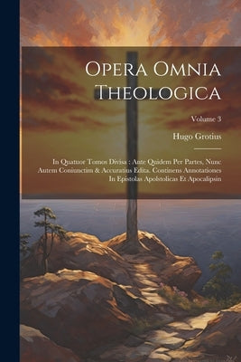 Opera Omnia Theologica: In Quatuor Tomos Divisa: Ante Quidem Per Partes, Nunc Autem Coniunctim & Accuratius Edita. Continens Annotationes In E by Grotius, Hugo