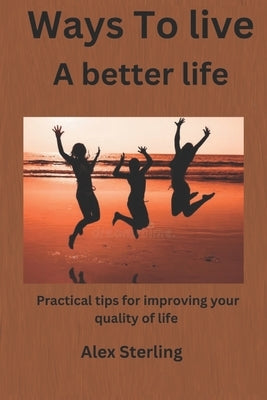 Ways to live a better life: Practical tips for improving your quality of life by Sterling, Alex