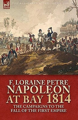 Napoleon at Bay, 1814: the Campaigns to the Fall of the First Empire by Petre, F. Loraine