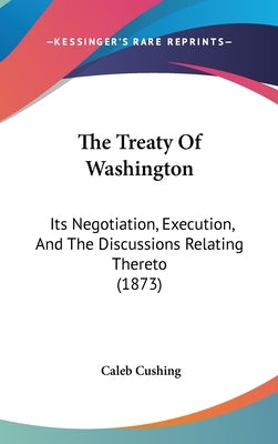 The Treaty Of Washington: Its Negotiation, Execution, And The Discussions Relating Thereto (1873) by Cushing, Caleb