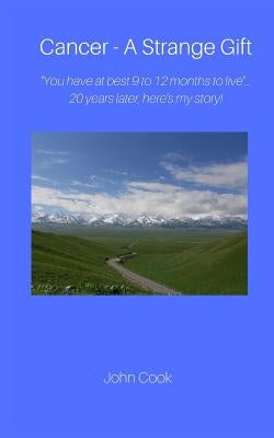 Cancer-A Strange Gift: ''You have at best 9 to 12 months to live ''--20 years later, here's my story! by Cook, John