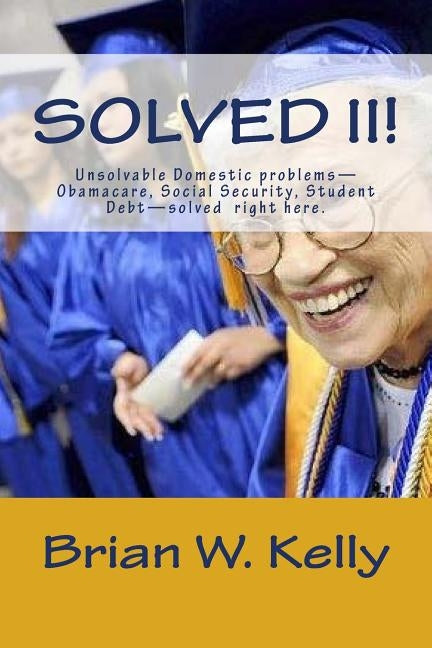 Solved II!: Unsolvable Domestic problems-Obamacare, Social Security, Student Debt-solved right here. by Kelly, Brian W.