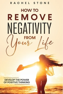How To Remove Negativity From Your Life: Develop the power of positive thinking and eliminate harmful thought patterns that prevent you from living yo by Stone, Rachel