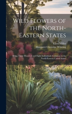 Wild Flowers of the North-eastern States; Being Three Hundred and Eight Individuals Common to the North-eastern United States by Miller, Ellen
