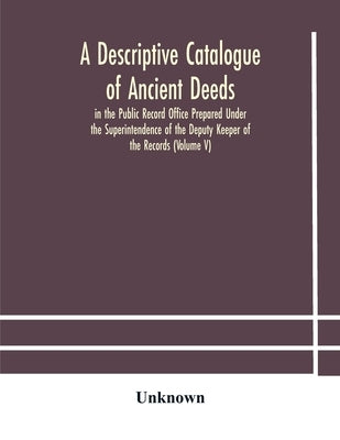 A Descriptive Catalogue Of Ancient Deeds In The Public Record Office Prepared Under The Superintendence Of The Deputy Keeper Of The Records (Volume V) by A Descriptive Catalogue of Ancient Deeds