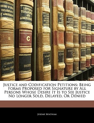 Justice and Codification Petitions: Being Forms Proposed for Signature by All Persons Whose Desire It Is to See Justice No Longer Sold, Delayed, or De by Bentham, Jeremy