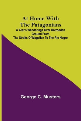 At Home with the Patagonians; A Year's Wanderings over Untrodden Ground from the Straits of Magellan to the Rio Negro by C. Musters, George