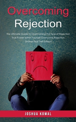 Overcoming Rejection: The Ultimate Guide to Overcoming the Fear of Rejection (The True Power within Yourself Overcome Rejection Shame Fear Self Esteem by Kowal, Joshua
