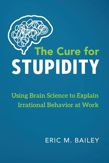 The Cure for Stupidity: Using Brain Science to Explain Irrational Behavior at Work by Bailey, Eric M.