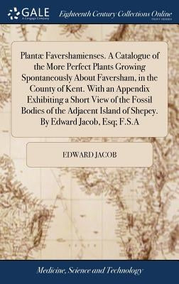 Plantæ Favershamienses. A Catalogue of the More Perfect Plants Growing Spontaneously About Faversham, in the County of Kent. With an Appendix Exhibiti by Jacob, Edward