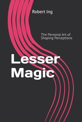 Lesser Magic: The Personal Art of Shaping Perceptions by Ing, Robert