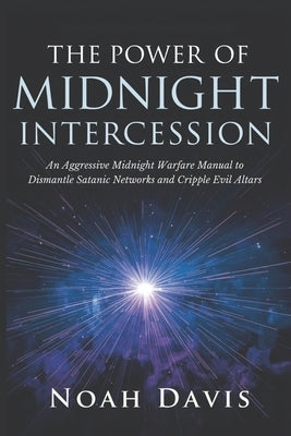 The Power of Midnight Intercession: An Aggressive Midnight Warfare Manual to Dismantle Satanic Networks and Cripple Evil Altars by Davis, Noah