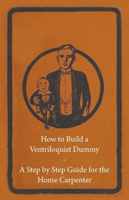 How to Build a Ventriloquist Dummy - A Step by Step Guide for the Home Carpenter by Anon