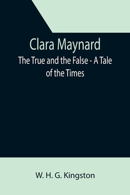 Clara Maynard; The True and the False - A Tale of the Times by H. G. Kingston, W.