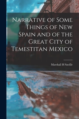 Narrative of Some Things of New Spain and of the Great City of Temestitan Mexico by Saville, Marshall H.