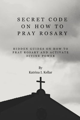 Secret Code on How to Pray Rosary: Hidden guides on how to pray rosary and activate divine power by Kellar, Katrina I.